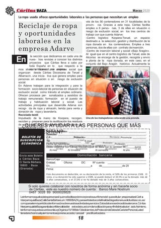 BOLETÍN DE
SUSCRIPCIÓN
ECONÓMICA
Envía este Boletín
a Cáritas Baza:
C/ Santa Bárbara,
18800 · Baza
(Granada)
Nombre y apellidos:
Domicilio:
C.P.: Población: Provincia:
Tel: E-mail:
Fecha de nacimiento: NIF: Profesión:
Deseo colaborar con Cáritas Interparroquial de Baza con la cantidad de euros
Al mes Al trimestre Al semestre Al año
Banco/Caja:
Entidad: Oficina: DC: Nº cuenta:
En a de de 20
Firma:
Domiciliación bancaria:
¿QUIERES AYUDAR A LAS PERSONAS QUE MÁS
LO NECESITAN?
Este documento es deducible, en su declaración de la renta, el 50% de los primeros 150€. El
resto, si su donación ha sido superior a 150€, se puede deducir el 32,5% si ya ha donado más de
3 años consecutivos, o el 27,5% si no ha donado más de 3 años consecutivos.
Si solo quieres colaborar con nosotros de forma anónima y sin hacerte socio
de Cáritas, este es nuestro número de cuenta: Banco Mare Nostrum
0487 3028 89 9000028828
Leinformamosquelosdatospersonaeslquenosfacilitaseránincorporadosaunficherodel queestitular yresponsabeslCárit as
InterparroquialBaza(CalleSantaBárbara,s/n,18800BAZA),parasertratadosconlafinalidaddegestionarsusolicituddesocio,así
comoparaelenvíoperiódicodeinformaciónsobrenuestrasactividadesyservicios.Estosdatosnoseráncedidosaterceros.Cáritas
InterparroquialdeBazagarantizalaconfidencalidaddei estosdatos,asícomolanoutilizaciónparaunfindistintoalautori zado.Asímismo,
leinformamosquedeacuerdoconlaLeyOrgánica15/1999de13dediciembre,deProteccióndeDatosdeCarácterPersonal,usted
tienederechoencualquiermomentoaoponerse,accede,rcancearl yrectificarlosdatos.
la sección que dedicamos en cada una de
nues- tras revistas a conocer los distintos
proyectos que Cáritas lleva a cabo por
toda España en lo que respecto a la
economía social, nos acerca-
Reciclaje de ropa
y oportunidades
laborales en la
empresa Adarve
Marzo 2020
La ropa usada ofrece oportunidades laborales a las personas que necesitan un empleo
En
mos ahora a Adarve, una empresa social que
organizan desde Cáritas Diocesana de Teruel y
Albarracín, una inicia- tiva que genera empleo para
personas en situación o en riesgo de exclusión
social.
En Adarve trabajan para la integración y para la
formación socio-laboral de personas en situación de
exclusión social como tránsito al empleo ordinario.
Ofrecen procesos per- sonalizados y asistidos de
trabajo remunerado; formación en el puesto de
trabajo y habituación laboral y social. Las
actividades principales que desarrolla Adarve son
recogi- da de ropa y almacén, tienda para venta y
donación de ropa y lavandería.
Reciclado textil
Impulsado de la mano de Koopera, recogen,
reciclan y preparan para la reutilización los residuos
de ropa, zapa- tos y complementos procedentes de
las donaciones a tra-
vés de los 56 contenedores en 31 localidades de la
provin- cia. Gracias a esta ropa, Cáritas facilita
empleo a 6 perso- nas, 3 de ellas en situación o
riesgo de exclusión social, en los tres centros de
trabajo con que cuenta Adarve:
-Centro logístico Koopera-Teruel, un espacio
destinado a la selección, gestión y distribución de la
ropa donada en los contenedores. Emplea a tres
personas, dos de ellas con contrato deinserción.
-Centro de inserción laboral y social «Bajo Aragón».
Al igual que en el centro logístico de Teruel, este de
Alcorisa se encarga de la gestión, recogida y envío
a planta de la ropa donada, en este caso, en el
conjunto del Bajo Aragón histórico. Actualmente la
empresa cuenta con un trabaja- dor en estecentro.
Una de las trabajadoras colocando una prenda.
18
 
