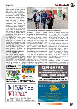 Marzo 2020
diciones que rivalizan con las
peores que he visto en cualquier
parte del mundo. Están a
kilómetros de distan- cia del agua
y viven sin electricidad o
saneamiento adecuado. Muchos
han vivido allí durante años y
pueden pa- gar el alquiler, pero
dijeron que nadie los aceptará
como inquilinos». «Las
condiciones que observé en
Huelva son simplemente
inhumanas», consta- taAlston.
En su respuesta a un periodista
sobre estos asentamientos que
visitó en Lepe, el relator reconoció
que «sé que hay muchos otros en
esa situación, como es la de los
rumanos, principalmente, pero no
solo, que viven en lugares como
la Cañada Real, o la de los habi-
tantes de Los Pajaritos a las
afueras de Sevilla. Cáritas puede
proporcio- nar una lista completa
de esos luga- res. Ellos han
hecho un trabajo exce- lente y
están presentes en todas las
áreas másdesfavorecidas».
Vivienda, ingresos mínimos y
pre- cariedad laboral
En el capítulo referido al acceso a
la vivienda en España, el Relator
cita tex- tualmente los datos del
Informe FOES- SA y del riesgo de
sinhogarismo, que afecta a 2
millones de personas. Tal y como
defiende Cáritas, Alston señala la
necesidad de que España actúe
agresivamente para aumentar
sustan- cialmente la
disponibilidad de vivien- das de
bajo costo.
Asimismo, recoge nuestra
propuesta de dotar de contenido
al derecho a la vivienda. «A
pesar de su reconoci- miento
constitucional, toda la informa- ción
disponible para mí sugiere que
actualmente es un cascarón vacío
y en gran parte sin sentido». «Hay
muchas maneras –subraya— en
que se pueden tomar medidas
administrativas para convertir ese
derecho en un concepto
significativo en la configuración de
la ley y la política de vivienda.
Con relación al sistema de
garantía de ingresos mínimos,
vuelve a citar a Cáritas cuando
indica que «la ma- yoría de los
1,8 millones de perso- nas que
vivían en la pobreza extre- ma
en España en 2018 no utilizaron
mecanismos de protección social».
Lo mismo sucede con relación a
«la pro-
porción de adultos pobres que
vi- ven en un hogar
desempleado y que recibieron
beneficios fue una de las más
bajas de la UE en 2016, más de
15 puntos por debajo de la media
de la UE».
El Relator comparte también el
análi- sis de Cáritas sobre el
mercado labo- ral al señalar que
aunque «las perso- nas en
situación de pobreza quieren
trabajar, a menudo no pueden
encon- trar trabajo decente
debido a la alta tasa de
desempleo y la precariedad de los
trabajos queexisten».
Como reiteradamente ha
señalado Cáritas, el Relator
recuerda en su In- forme que «la
pobreza es en última instancia
una decisión política, y los
Gobiernos pueden, si lo desean,
optar por superarla».
El relator de la ONU (en el centro), durante su visita en España.
23
 