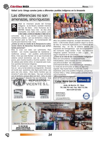 Las diferencias no son
amenazas, sinoriquezas
Marzo 2020
Rafael Lería Ortega convive junto a diferentes pueblos indígenas en la Amazonía
afael es misionero jesuita del Consejo
Indigenis- ta de Brasil y también miembro
del Eje de Dere- chos Humanos de la
REPAM. Desde hace más de diez años
acompaña, vive, baila, come y pesca junto
a diferentes pueblos indígenas. Como uno
R
más, sabe cómo es el día a día de las
comunida- des, lo que sienten cuando empresas
contaminan y destru- yen sus territorios y vidas y lo
que desean para su futuro: la humanización del
mundo para hacernos más ricos.
¿Cómo se vive en medio de la Amazonía la vulne-
ración diaria de Derechos Humanos que sufren
tantas personas?
Ellos lo viven con dolor, con sufrimiento. Pero
también con mucha capacidad de resistencia y
resiliencia, porque son pueblos profundamente
libres. Creo que esta libertad es la que incomoda al
sistema actual económico, que da vida a unos
pocos, pero mucha muerte y muchos quebra- deros
de cabeza para tantos otros; en especial para nues-
tros queridos hermanos indígenas.
Desde mi percepción, creo que deberíamos hacer
tres co- sas y no las estamos consiguiendo. Anunciar
al mundo que queremos vida digna para todos, que
para eso vino Jesús, Dios hecho hombre que se
encarna.Y para esta vida digna, hay que comenzar
con el territorio, porque ellos son terri- torio, no solo
parte del mismo.Y después hay que denunciar. Que
sepa el primer mundo, sobre todo los poderosos, que
ellos, los pueblos indígenas, se bajan del sistema, del
barco o del mundo actual y quieren seguir su forma
de vida, su forma de organizarse y su manera de ser
diferentes. Hoy en día, el sistema planea una
imposición de homogeneiza- ción de la humanidad,
del «consumir, luego existo». Pues los hermanos
indígenas quieren renunciar a esto y quie- ren
seguir creyendo en la comunidad.
¿Cómo es la vida de las comunidades indígenas?
Ellos son comunitarios, no tremendamente
individualistas como nosotros.En esta comunidad lo
que prima es la liber- tad. Son pueblos
profundamente libres, profundamentege- nerosos y
su modo de ver el mundo, la selva, es algo muy
sagrado. Hay mucho futuro, mucha vida, mucha
esperanza junto a los pueblos indígenas, porque hay
muchos niños y niñas, adolescentes y jóvenes.Van a
seguir resistiendo.
¿Qué papel tiene la Iglesia?
Creo en nuestra manera de ser presencia junto a los
pue- blos indígenas como Iglesia.Tenemos una
herramienta que
24
 