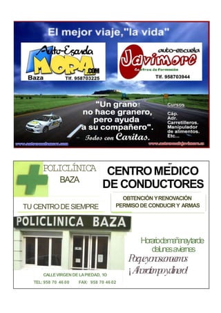 POLICLÍNICA
BAZA
,,.
CENTROMEDICO
DE CONDUCTORES
TU CENTRODESIEMPRE
OBTENCIÓN YRENOVACIÓN
PERMISODE CONDUCIR Y ARMAS
CALLEVIRGEN DE LAPIEDAD, 1O
TEL: 958 70 46 00 FAX: 958 70 46 02
Horariodemañanaytarde
delunesaviernes
Porqueyonosconocemos
¡Ahorrotiempoydinero!
 