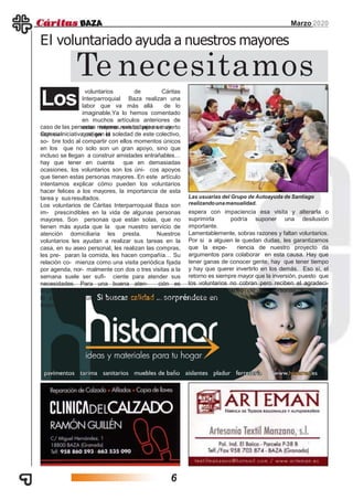 voluntarios de Cáritas
Interparroquial Baza realizan una
labor que va más allá de lo
imaginable.Ya lo hemos comentado
en muchos artículos anteriores de
esta misma revista, pero es cierto
que, en el
Marzo 2020
El voluntariado ayuda a nuestros mayores
Te necesitamos
Los
caso de las personas mayores, ese trabajo es muy
especial.Con su iniciativa mitigan la soledad de este colectivo,
so- bre todo al compartir con ellos momentos únicos
en los que no solo son un gran apoyo, sino que
incluso se llegan a construir amistades entrañables…
hay que tener en cuenta que en demasiadas
ocasiones, los voluntarios son los úni- cos apoyos
que tienen estas personas mayores. En este artículo
intentamos explicar cómo pueden los voluntarios
hacer felices a los mayores, la importancia de esta
tarea y susresultados.
Los voluntarios de Cáritas Interparroquial Baza son
im- prescindibles en la vida de algunas personas
mayores. Son personas que están solas, que no
tienen más ayuda que la que nuestro servicio de
atención domiciliaria les presta. Nuestros
voluntarios les ayudan a realizar sus tareas en la
casa, en su aseo personal, les realizan las compras,
les pre- paran la comida, les hacen compañía… Su
relación co- mienza como una visita periódica fijada
por agenda, nor- malmente con dos o tres visitas a la
semana suele ser sufi- ciente para atender sus
necesidades. Para una buena aten- ción es
imprescindible mantener la cita acordada y evitar en
lo posible cualquier cambio, ya que la persona
mayor
Las usuarias del Grupo de Autoayuda de Santiago
realizandounamanualidad.
espera con impaciencia esa visita y alterarla o
suprimirla podría suponer una desilusión
importante.
Lamentablemente, sobras razones y faltan voluntarios.
Por si a alguien le quedan dudas, les garantizamos
que la expe- riencia de nuestro proyecto da
argumentos para colaborar en esta causa. Hay que
tener ganas de conocer gente, hay que tener tiempo
y hay que querer invertirlo en los demás. Eso sí, el
retorno es siempre mayor que la inversión, puesto que
los voluntarios no cobran pero reciben el agradeci-
miento y el cariño de las personas a quienes
acompañan.
6
 