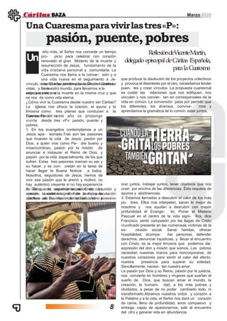 año más, el Señor nos concede un tiempo
pro- picio para celebrar con corazón
renovado el gran Misterio de la muerte y
resurrección de Jesús, fundamento de la
vida cristiana personal y comunitaria. La
Cuaresma nos llama a la conver- sión y a
una vida nueva en el seguimiento a Je-
sús. El amor encarnado de Dios en Cristo se
hace
Marzo 2020
UnaCuaresmaparavivirlastres«P»:
pasión, puente,pobres
Un
vínculo, misericordia, perdón y sanación de nuestras
vidas, y de nuestro mundo, para llevarnos a la
esperanza de unavida que vence a la muerte en la misma cruz y que
se nos da como vida eterna.
¿Cómo vivir la Cuaresma desde nuestro ser Cáritas?
La Iglesia nos ofrece la oración, el ayuno y la
limosna como tres pilares que conducen a la
Pascua. Para laCuaresma de este año os propongo
vivirla desde tres «P»: pasión, puente y
pobres.
1. En los evangelios contemplamos a un
Jesús apa- sionado.Tres son las pasiones
que mueven la vida de Jesús: pasión por
Dios, a quien vive como Pa- dre bueno y
misericordioso, pasión por la misión de
anunciar e instaurar el Reino de Dios, y
pasión por la vida, especialmente, de los que
sufren. Estas tres pasiones marcan su ser y
su hacer, y se con- cretan en la tarea de
hacer llegar la Buena Noticia a todos.
Nosotros, seguidores de Jesús, hemos de
vivir esa pasión que le animó y motivó; no
hay auténtico creyente si no hay experiencia
de Dios, ni seguimiento de Cristo. La
oración, la celebra- ción de la fe, y la
apertura al Espíritu, nos ayuda- rán a
apasionarnos.
2. Ser puente, construir espacios de comunión y
comuni- cación integral. Ante una desvinculación
afectiva, una in- vasión del individualismo posesivo
en todos los ámbitos,
ReflexióndeVicenteMartín,
delegado episcopaldeCáritas Española,
paralaCuaresma
que produce la disolución de los proyectos colectivos
y provoca el desinterés por el otro, necesitamos tender
puen- tes y crear vínculos. La propuesta cuaresmal
es cuidar las relaciones que nos edifiquen, nos
vinculen y nos convier- tan en corresponsales de la
vida en común. La conversión pasa por permitir que
los diferentes, los diversos, conviva- mos y
aprendamos la gramática de lo común: estar juntos,
orar juntos, trabajar juntos, tener objetivos que nos
unan por encima de las diferencias. Esto requiere de
ayunos y abstinencias.
3. Estamos llamados a descubrir el valor de los más
po- bres. Ellos nos interpelan, sacan lo mejor de
nosotros y nos ayudan a descubrir con mayor
profundidad el Evange- lio. Poner el Misterio
Pascual en el centro de la vida signi- fica, dice
Francisco, sentir compasión por las llagas de Cristo
crucificado presente en las numerosas víctimas de la
ex- clusión social. Sanar heridas, ofrecer
hospitalidad, acompa- ñar personas, defender
derechos, denunciar injusticias, y llevar al encuentro
con Cristo, es la mejor limosna que podemos dar,
expresión del don y misión que somos. Los pobres
necesitan nuestras manos para reincorporarse, de
nuestros corazones para sentir el calor del afecto,
nuestra presencia para superar su soledad.
Sencillamente, necesi- tan nuestro amor.
La pasión por Dios y su Reino, pasión por la justicia,
nos convierte en hombres y mujeres que sueñan el
sueño de Dios, que buscan amar el mundo, la
creación, la humani- dad, a los más pobres y
olvidados, a pesar de no poder cambiarlo todo, ni
transformarlo.Abramos nuestros oídos y corazón a
la Palabra y a la vida; el Señor nos dará un corazón
de carne, lleno de profundidad, amor compasivo y
entrega, capaz de apasionarnos, salir al encuentro
del otro y generar vida en abundancia.
8
 