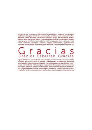 ayuntamientos, empresas, universidades, congregaciones religiosas, comunidades
autónomas, colegios, ministerios, universidades, unión europea, asociaciones, fun-
daciones, socios, donantes, voluntarios, párrocos, amigos, colaboradores, ayunta-
mientos, empresas, universidades, congregaciones religiosas, comunidades autóno-
mas, colegios, ministerios, universidades, unión europea, asociaciones, fundaciones,
socios, donantes, voluntarios, párrocos, amigos, colaboradores, ayuntamientos,
empresas, universidades, congregaciones religiosas, comunidades autónomas, co-
legios, ministerios, universidades, unión europea, asociaciones, fundaciones, socios,
donantes, voluntarios, párrocos, amigos, colaboradores, ayuntamientos, empresas,
universidades, congregaciones religiosas, comunidades autónomas, colegios, minis-
terios, universidades, unión europea, asociaciones, fundaciones, socios, donantes,
voluntarios, párrocos, amigos, colaboradores, ayuntamientos, empresas, universida-
des, congregaciones religiosas, comunidades autónomas, colegios, ministerios, uni-
versidades, unión europea, asociaciones, fundaciones, socios, donantes, voluntarios,
G r a c i a s 
Gràcies  Esker r ak  Gracias
 
