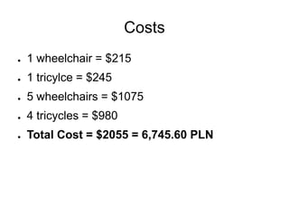 Costs
●   1 wheelchair = $215
●   1 tricylce = $245
●   5 wheelchairs = $1075
●   4 tricycles = $980
●   Total Cost = $2055 = 6,745.60 PLN
 