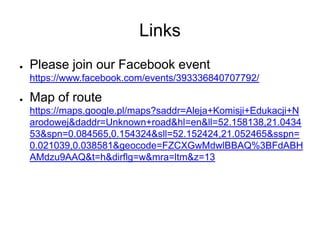 Links
●   Please join our Facebook event
    https://www.facebook.com/events/393336840707792/

●   Map of route
    https://maps.google.pl/maps?saddr=Aleja+Komisji+Edukacji+N
    arodowej&daddr=Unknown+road&hl=en&ll=52.158138,21.0434
    53&spn=0.084565,0.154324&sll=52.152424,21.052465&sspn=
    0.021039,0.038581&geocode=FZCXGwMdwlBBAQ%3BFdABH
    AMdzu9AAQ&t=h&dirflg=w&mra=ltm&z=13
 