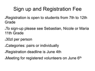 Sign up and Registration Fee
Registration is open to students from 7th to 12th
●

Grade
●To sign-up please see Sebastian, Nicole or Maria
11th Grade
●   30zl per person
●   Categories: pairs or individually
●   Registration deadline is June 4th
●   Meeting for registered volunteers on June 6th
 
