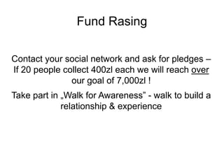 Fund Rasing

Contact your social network and ask for pledges –
If 20 people collect 400zl each we will reach over
               our goal of 7,000zl !
Take part in „Walk for Awareness” - walk to build a
             relationship & experience
 