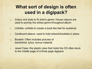Are often more expensive than a normal album as they often include, more artwork or bonus material   What text appears on a digipack?Name of the band/ artist and Album Track listing which is often printed on the backBonus Material –  could be a Diary from a band memberWebsite- To let the audience know where other information can be foundCredits/recording information/producer- always printed on the CD case whether it is a Digipack or normal albumRecording information- Where it was recorded and whenProducer- Who produced it and often where there studio etc. is Lyricists/composers- A list of each track with the names of Lyricists/composersThanks- Messages from the band to the owner of the album