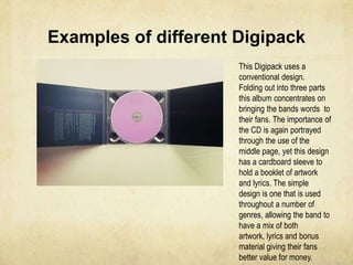 What sort of design is often used in a digipack?Colour and style to fit artist’s genre- House colours are used to portray the artists genre throughout albumUnfolds- unfolds to create a book like feel for audienceCardboard sleeve- used to hold artwork/booklets in placeBooklet- Often includes pictures of band/artist, lyrics, bonus materialJewel Case- the plastic case that holds the CD often stuck to the middle page of a three page digipack