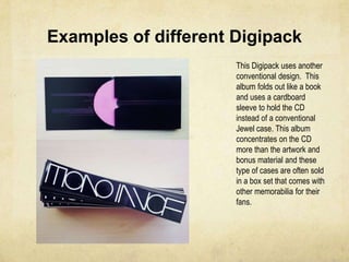 Examples of different DigipackThis Digipack uses an unconventional design. Instead of using a cardboard sleeve or folding out into three parts this album concentrates on bringing the artwork to life and exaggerating the importance of the CD. The simple design is an effective one with bright colours, an individual style and a brilliant approach to adapting the usual CD into something for fanatics.