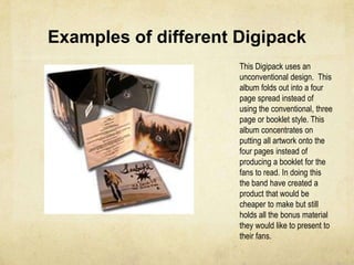 Examples of different DigipackThis Digipack uses a conventional design.  Folding out into three parts this album concentrates on bringing the bands words  to their fans. The importance of the CD is again portrayed through the use of the middle page, yet this design has a cardboard sleeve to hold a booklet of artwork and lyrics. The simple design is one that is used throughout a number of genres, allowing the band to have a mix of both artwork, lyrics and bonus material giving their fans  better value for money. 