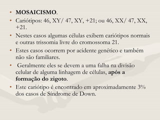 • MOSAICISMO.
• Cariótipos: 46, XY/ 47, XY, +21; ou 46, XX/ 47, XX,
+21.
• Nestes casos algumas células exibem cariótipos normais
e outras trissomia livre do cromossoma 21.
• Estes casos ocorrem por acidente genético e também
não são familiares.
• Geralmente eles se devem a uma falha na divisão
celular de alguma linhagem de células, após a
formação do zigoto.
• Este cariótipo é encontrado em aproximadamente 3%
dos casos de Síndrome de Down.
 