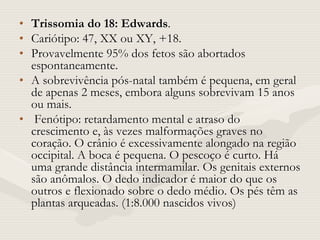 • Trissomia do 18: Edwards.
• Cariótipo: 47, XX ou XY, +18.
• Provavelmente 95% dos fetos são abortados
espontaneamente.
• A sobrevivência pós-natal também é pequena, em geral
de apenas 2 meses, embora alguns sobrevivam 15 anos
ou mais.
• Fenótipo: retardamento mental e atraso do
crescimento e, às vezes malformações graves no
coração. O crânio é excessivamente alongado na região
occipital. A boca é pequena. O pescoço é curto. Há
uma grande distância intermamilar. Os genitais externos
são anômalos. O dedo indicador é maior do que os
outros e flexionado sobre o dedo médio. Os pés têm as
plantas arqueadas. (1:8.000 nascidos vivos)
 