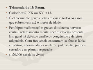 • Trissomia do 13: Patau.
• Cariótipo:47, XX ou XY, +13.
• É clinicamente grave e letal em quase todos os casos
que sobrevivem até 6 meses de idade.
• Fenótipo: malformações graves do sistema nervoso
central, retardamento mental acentuado está presente.
Em geral há defeitos cardíacos congênitos e defeitos
urigenitais. Com frequência encontram-se fendas labial
e palatina, anormalidades oculares, polidactilia, punhos
cerrados e as plantas arqueadas.
• (1:20.000 nascidos vivos)
 