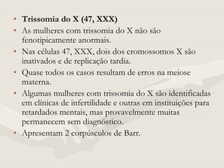 • Trissomia do X (47, XXX)
• As mulheres com trissomia do X não são
fenotipicamente anormais.
• Nas células 47, XXX, dois dos cromossomos X são
inativados e de replicação tardia.
• Quase todos os casos resultam de erros na meiose
materna.
• Algumas mulheres com trissomia do X são identificadas
em clínicas de infertilidade e outras em instituições para
retardados mentais, mas provavelmente muitas
permanecem sem diagnóstico.
• Apresentam 2 corpúsculos de Barr.
 