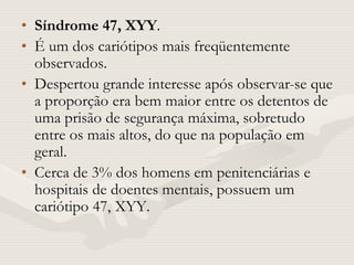 • Síndrome 47, XYY.
• É um dos cariótipos mais freqüentemente
observados.
• Despertou grande interesse após observar-se que
a proporção era bem maior entre os detentos de
uma prisão de segurança máxima, sobretudo
entre os mais altos, do que na população em
geral.
• Cerca de 3% dos homens em penitenciárias e
hospitais de doentes mentais, possuem um
cariótipo 47, XYY.
 