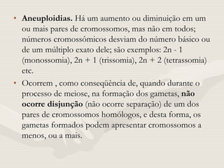 • Aneuploidias. Há um aumento ou diminuição em um
ou mais pares de cromossomos, mas não em todos;
números cromossômicos desviam do número básico ou
de um múltiplo exato dele; são exemplos: 2n - 1
(monossomia), 2n + 1 (trissomia), 2n + 2 (tetrassomia)
etc.
• Ocorrem , como conseqüência de, quando durante o
processo de meiose, na formação dos gametas, não
ocorre disjunção (não ocorre separação) de um dos
pares de cromossomos homólogos, e desta forma, os
gametas formados podem apresentar cromossomos a
menos, ou a mais.
 