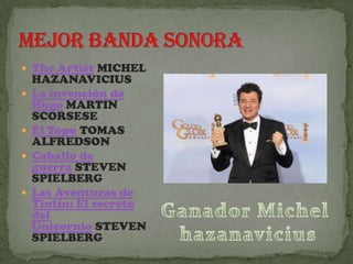  The Artist MICHEL
    HAZANAVICIUS
   La invención de
    Hugo MARTIN
    SCORSESE
   El Topo TOMAS
    ALFREDSON
   Caballo de
    guerra STEVEN
    SPIELBERG
   Las Aventuras de
    Tintín: El secreto
    del
    Unicornio STEVEN
    SPIELBERG
 