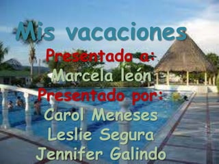 Mis vacaciones
  Presentado a:
   Marcela león
 Presentado por:
  Carol Meneses
  Leslie Segura
 Jennifer Galindo
 