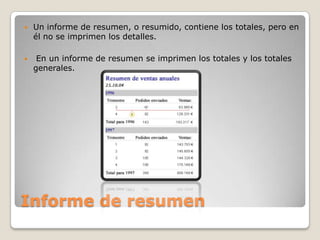 Informe de resumenUn informe de resumen, o resumido, contiene los totales, pero en él no se imprimen los detalles. En un informe de resumen se imprimen los totales y los totales generales.