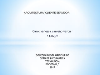 Carol vanessa carreño varon
11-02jm
ARQUITECTURA- CLIENTE SERVIDOR
COLEGIO RAFAEL URIBE URIBE
DPTO DE INFORMATICA
TECNOLOGIA
BOGOTA D,C
2017
 