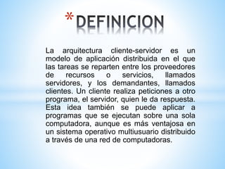 La arquitectura cliente-servidor es un
modelo de aplicación distribuida en el que
las tareas se reparten entre los proveedores
de recursos o servicios, llamados
servidores, y los demandantes, llamados
clientes. Un cliente realiza peticiones a otro
programa, el servidor, quien le da respuesta.
Esta idea también se puede aplicar a
programas que se ejecutan sobre una sola
computadora, aunque es más ventajosa en
un sistema operativo multiusuario distribuido
a través de una red de computadoras.
*
 
