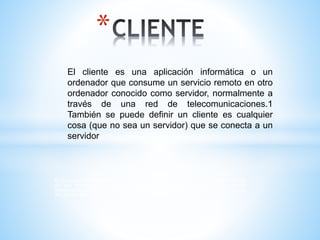 El cliente es una aplicación informática o un ordenador que consume un servicio remoto
en otro ordenador conocido como servidor, normalmente a través de una red de
telecomunicaciones.1 También se puede definir un cliente es cualquier cosa (que no
sea un servidor) que se conecta a un servidor
*
El cliente es una aplicación informática o un
ordenador que consume un servicio remoto en otro
ordenador conocido como servidor, normalmente a
través de una red de telecomunicaciones.1
También se puede definir un cliente es cualquier
cosa (que no sea un servidor) que se conecta a un
servidor
 