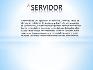 *
Un servidor es una aplicación en ejecución (software) capaz de
atender las peticiones de un cliente y devolverle una respuesta
en concordancia. Los servidores se pueden ejecutar en cualquier
tipo de computadora, incluso en computadoras dedicadas a las
cuales se les conoce individualmente como «el servidor». En la
mayoría de los casos una misma computadora puede proveer
múltiples servicios y tener varios servidores en funcionamiento.
 