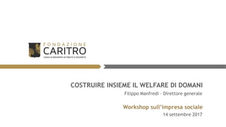 COSTRUIRE INSIEME IL WELFARE DI DOMANI
Workshop sull’impresa sociale
14 settembre 2017
Filippo Manfredi – Direttore generale
 
