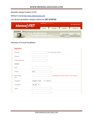 WWW.MENDULANGUANG.COM
WWW.MENDULANGUANG.COM
Mendaftar sebagai Publisher di PPC
Silahkan kunjungi http://www.adsensecamp.com
Lalu lakukan pendaftaran sebagai publisher klik GET STARTED
Kemudian isi Formulir Pendaftaran
 