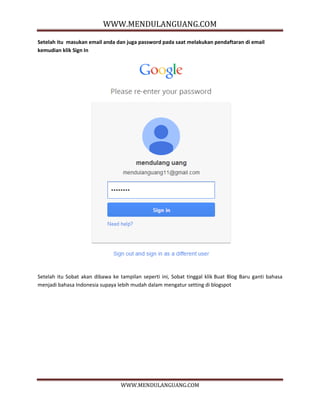 WWW.MENDULANGUANG.COM
WWW.MENDULANGUANG.COM
Setelah itu masukan email anda dan juga password pada saat melakukan pendaftaran di email
kemudian klik Sign In
Setelah itu Sobat akan dibawa ke tampilan seperti ini, Sobat tinggal klik Buat Blog Baru ganti bahasa
menjadi bahasa Indonesia supaya lebih mudah dalam mengatur setting di blogspot
 