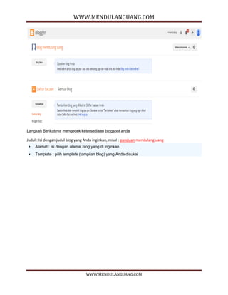 WWW.MENDULANGUANG.COM
WWW.MENDULANGUANG.COM
Langkah Berikutnya mengecek ketersediaan blogspot anda
Judul : Isi dengan judul blog yang Anda inginkan, misal : panduan mendulang uang
 Alamat : isi dengan alamat blog yang di inginkan.
 Template : pilih template (tampilan blog) yang Anda disukai
 
