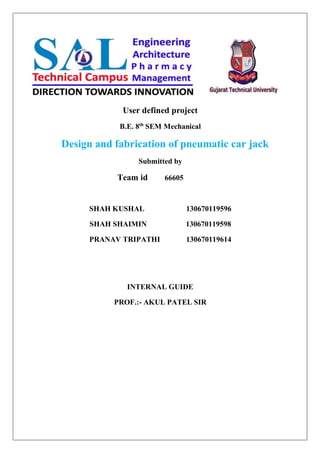 User defined project
B.E. 8th
SEM Mechanical
Design and fabrication of pneumatic car jack
Submitted by
Team id 66605
SHAH KUSHAL 130670119596
SHAH SHAIMIN 130670119598
PRANAV TRIPATHI 130670119614
INTERNAL GUIDE
PROF.:- AKUL PATEL SIR
 