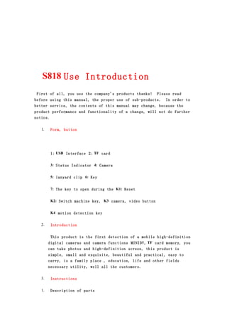 S818 Use Introduction
 First of all, you use the company's products thanks!       Please read
before using this manual, the proper use of sub-products.       In order to
better service, the contents of this manual may change, because the
product performance and functionality of a change, will not do further
notice.


   1.     Form, button




          1: USB Interface 2: TF card


          3: Status Indicator 4: Camera


          5: lanyard clip 6: Key


          7: The key to open during the K1: Reset


          K2: Switch machine key, K3 camera, video button


          K4 motion detection key


   2.     Introduction


         This product is the first detection of a mobile high-definition
        digital cameras and camera functions MINIDV, TF card memory, you
        can take photos and high-definition screen, this product is
        simple, small and exquisite, beautiful and practical, easy to
        carry, is a family place , education, life and other fields
        necessary utility, well all the customers.


   3.     Instructions


   1.     Description of parts
 