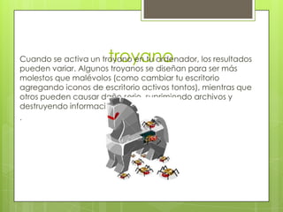 troyano
Cuando se activa un troyano en tu ordenador, los resultados
pueden variar. Algunos troyanos se diseñan para ser más
molestos que malévolos (como cambiar tu escritorio
agregando iconos de escritorio activos tontos), mientras que
otros pueden causar daño serio, suprimiendo archivos y
destruyendo información de tu sistema
.
 