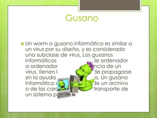 Gusano

 Un worm o gusano informático es similar a
 un virus por su diseño, y es considerado
 una subclase de virus. Los gusanos
 informáticos se propagan de ordenador
 a ordenador, pero a diferencia de un
 virus, tienen la capacidad de propagarse
 sin la ayuda de una persona. Un gusano
 informático se aprovecha de un archivo
 o de las características de transporte de
 un sistema para viajar.
 