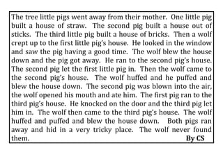 The tree little pigs went away from their mother.  One little pig 
built  a  house  of  straw.    The  second  pig  built  a  house  out  of 
sticks.  The third little pig built a house of bricks.  Then a wolf 
crept up to the first little pig’s house.  He looked in the window 
and saw the pig having a good time.  The wolf blew the house 
down and the pig got away.  He ran to the second pig’s house.  
The second pig let the first little pig in.  Then the wolf came to 
the  second  pig’s  house.    The  wolf  huffed  and  he  puffed  and 
blew the house down.  The second pig was blown into the air, 
the wolf opened his mouth and ate him.  The first pig ran to the 
third pig’s house.  He knocked on the door and the third pig let 
him in.  The wolf then came to the third pig’s house.  The wolf 
huffed  and  puffed  and  blew  the  house  down.      Both  pigs  ran 
away  and  hid  in  a  very  tricky  place.    The  wolf  never  found 
them.                                                                                                By CS 
 