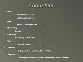 About him
   Born

                November 25, 1844

                Mühlburg (Karlsruhe)
   Died

                April 4, 1929 (aged 84)
   Nationality

            German
   Education

              University of Karlsruhe
   Wife

                  Bertha Ringer
   Children

                  5, Eugen, Richard, Clara, Ellen, Thilde
   Parents

                  Johann George Benz (father), Josephine Vaillant (mother)
 