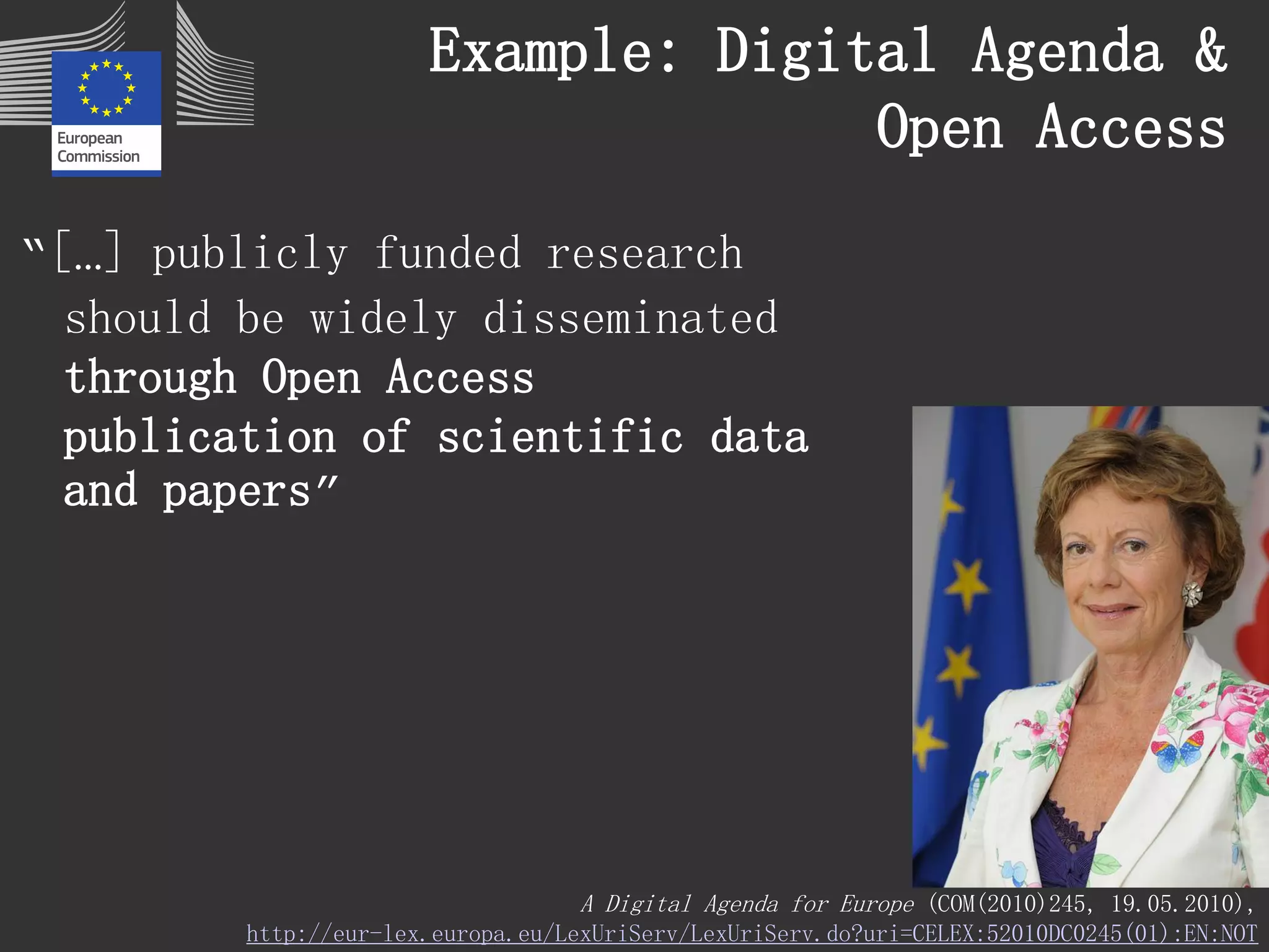 Example: Digital Agenda & Open Access 
“[…] publicly funded research should be widely disseminated through Open Access publication of scientific data and papers” 
A Digital Agenda for Europe(COM(2010)245, 19.05.2010), 
http://eur-lex.europa.eu/LexUriServ/LexUriServ.do?uri=CELEX:52010DC0245(01):EN:NOT  