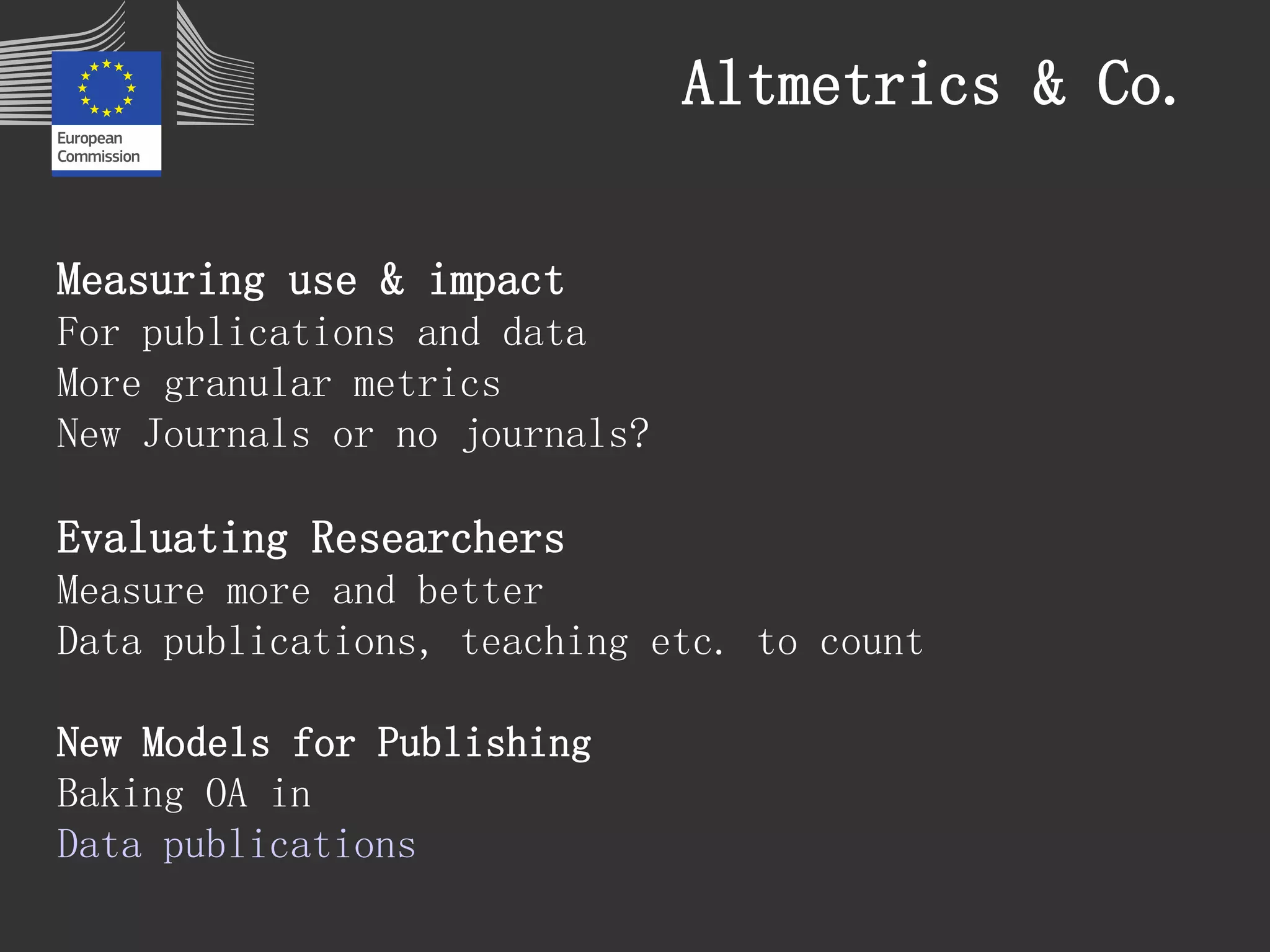 Altmetrics & Co. 
Measuring use & impact 
For publications and data 
More granular metrics 
New Journals or no journals? 
Evaluating Researchers 
Measure more and better 
Data publications, teaching etc. to count 
New Models for Publishing 
Baking OA in 
Data publications 
 
