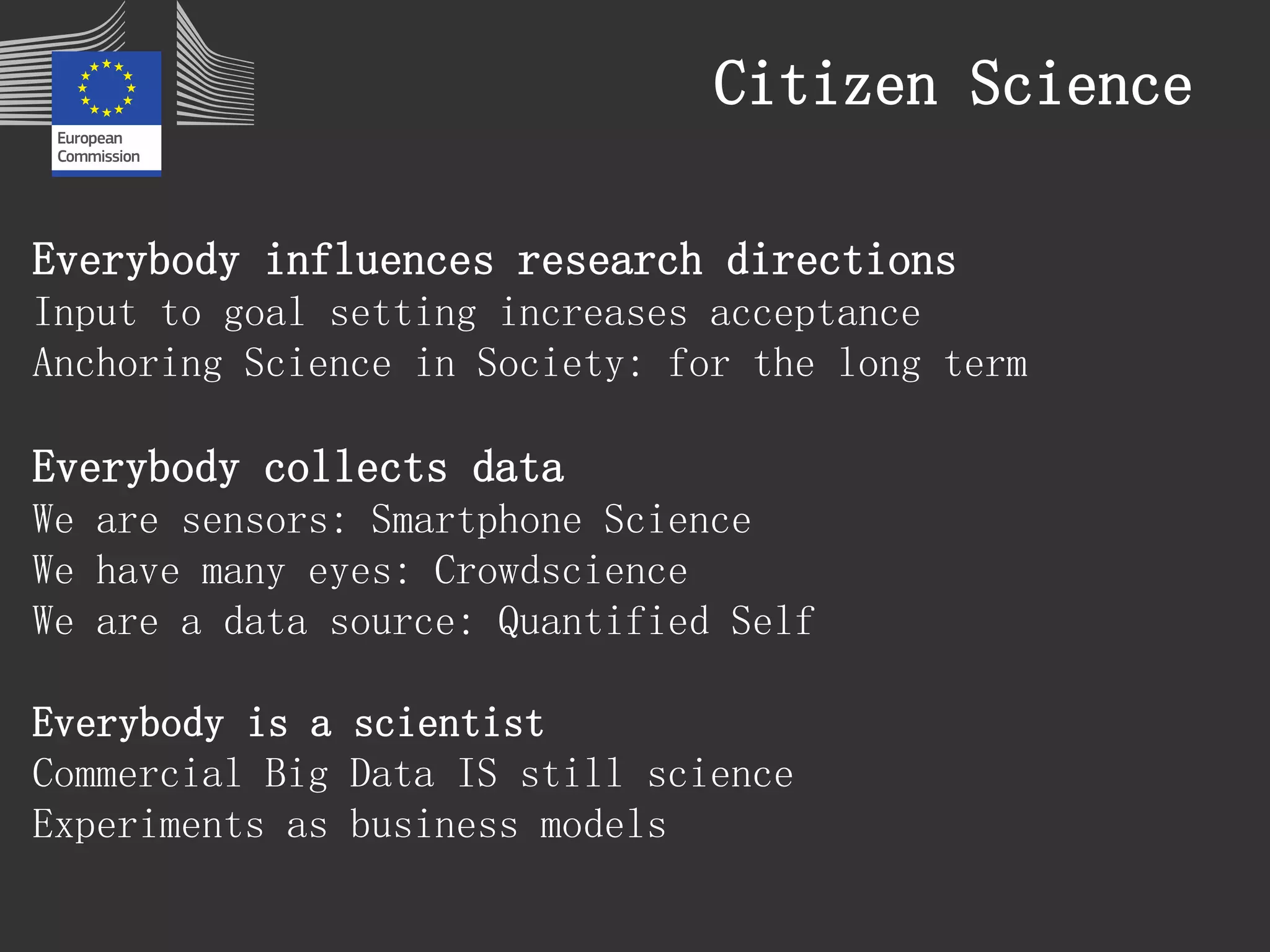 Citizen Science 
Everybody influences research directions 
Input to goal setting increases acceptance 
Anchoring Science in Society: for the long term 
Everybody collects data 
We are sensors: Smartphone Science 
We have many eyes: Crowdscience 
We are a data source: Quantified Self 
Everybody is a scientist 
Commercial Big Data IS still science 
Experiments as business models 
 