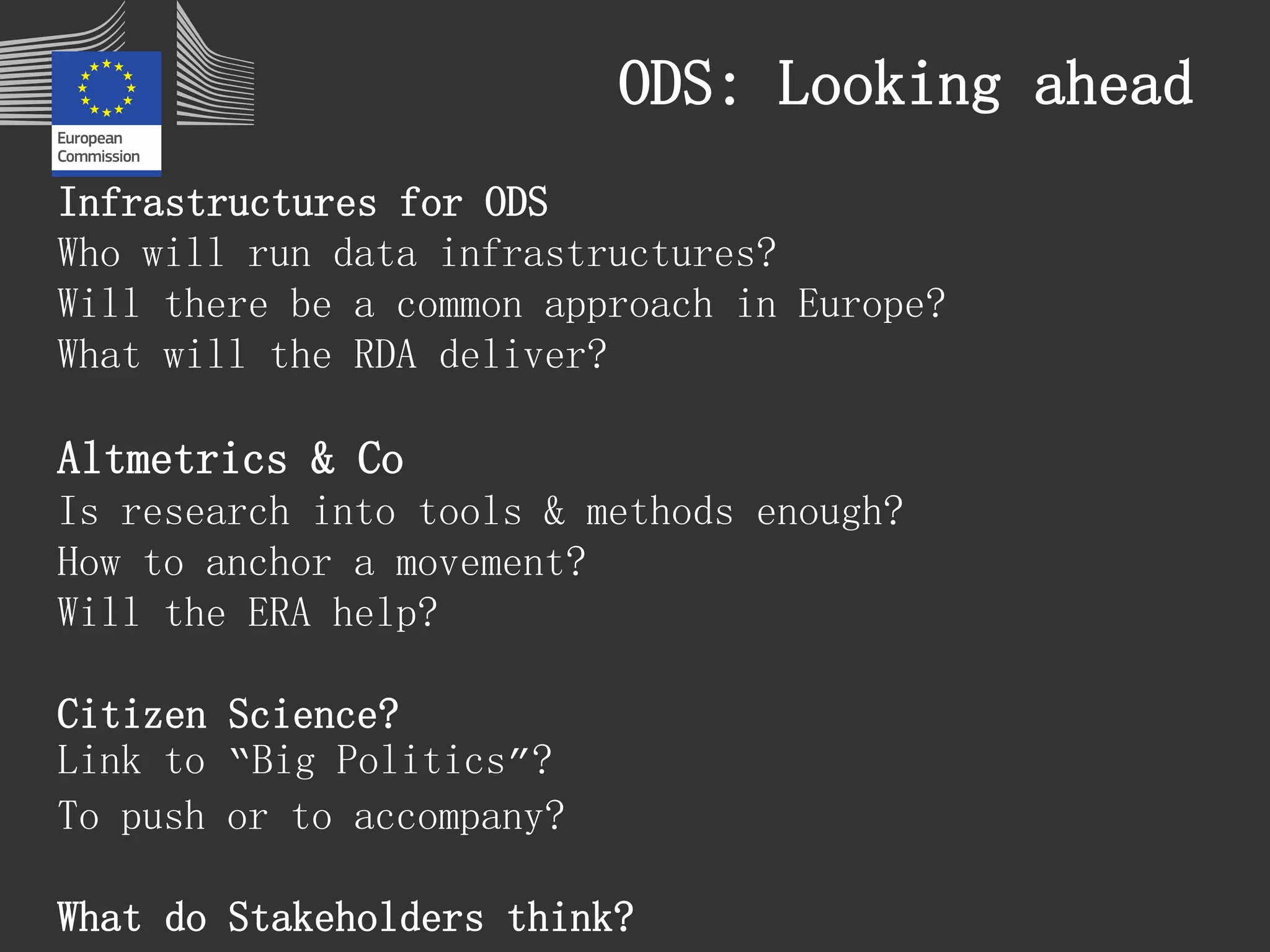 ODS: Looking ahead 
Infrastructures for ODS 
Who will run data infrastructures? 
Will there be a common approach in Europe? 
What will the RDA deliver? 
Altmetrics & Co 
Is research into tools & methods enough? 
How to anchor a movement? 
Will the ERA help? 
Citizen Science? 
Link to “Big Politics”? 
To push or to accompany? 
What do Stakeholders think? 
 