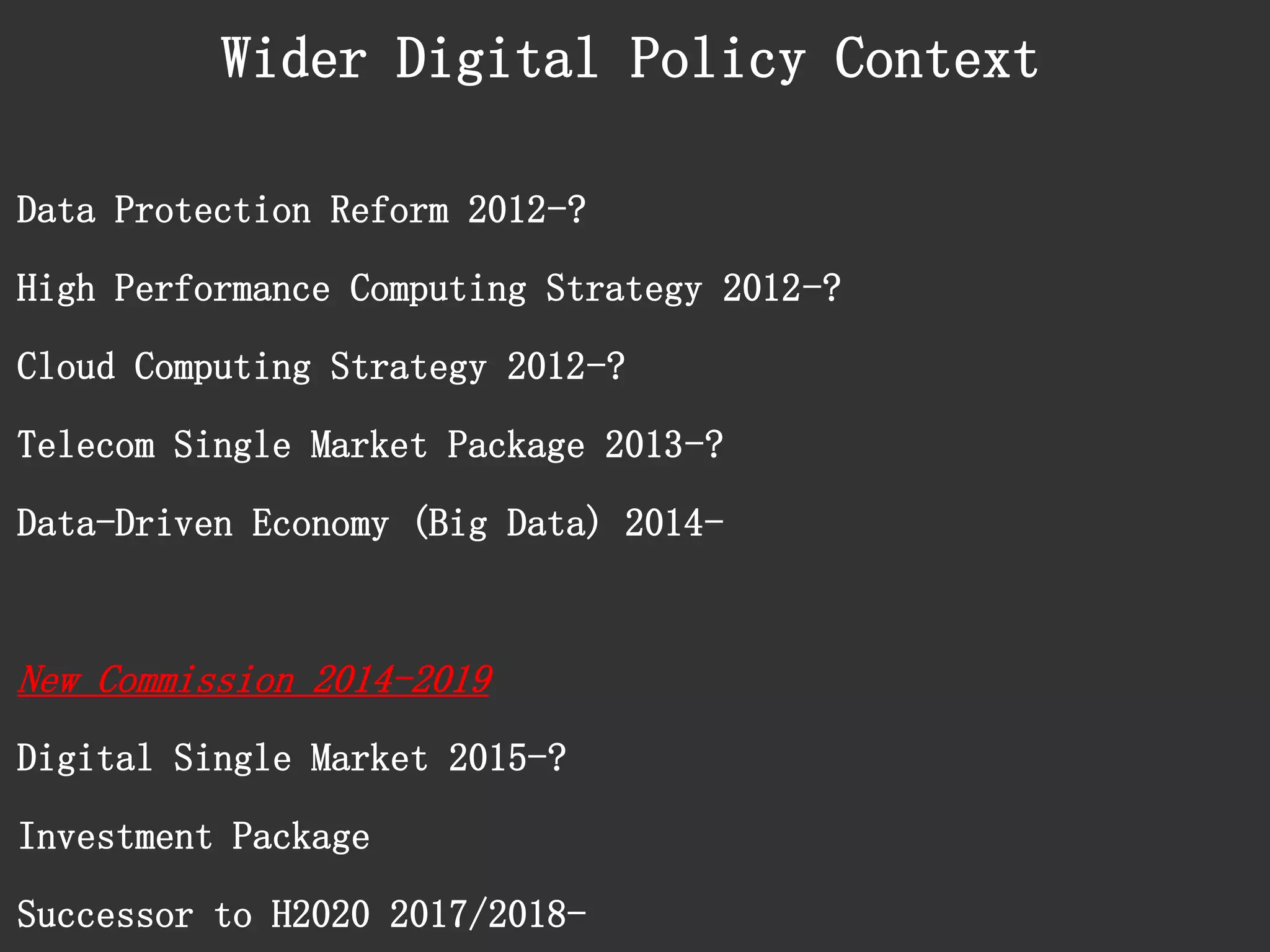 Data Protection Reform 2012-? 
High Performance Computing Strategy 2012-? 
Cloud Computing Strategy 2012-? 
Telecom Single Market Package 2013-? 
Data-Driven Economy (Big Data) 2014- 
New Commission 2014-2019 
Digital Single Market 2015-? 
Investment Package 
Successor to H2020 2017/2018- 
Wider Digital Policy Context  