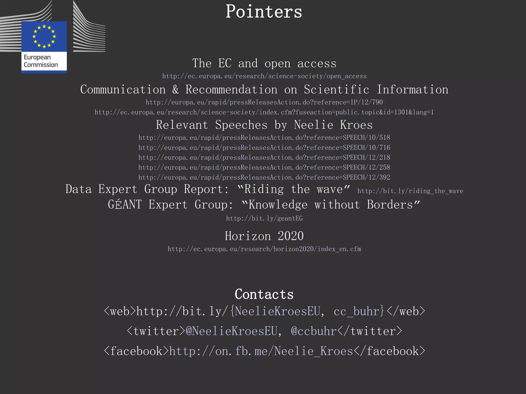 Pointers 
The EC and open access 
http://ec.europa.eu/research/science-society/open_access 
Communication & Recommendation on Scientific Information 
http://europa.eu/rapid/pressReleasesAction.do?reference=IP/12/790 
http://ec.europa.eu/research/science-society/index.cfm?fuseaction=public.topic&id=1301&lang=1 
Relevant Speeches by Neelie Kroes 
http://europa.eu/rapid/pressReleasesAction.do?reference=SPEECH/10/518 
http://europa.eu/rapid/pressReleasesAction.do?reference=SPEECH/10/716 
http://europa.eu/rapid/pressReleasesAction.do?reference=SPEECH/12/218 
http://europa.eu/rapid/pressReleasesAction.do?reference=SPEECH/12/258 
http://europa.eu/rapid/pressReleasesAction.do?reference=SPEECH/12/392 
Data Expert Group Report: “Riding the wave”http://bit.ly/riding_the_wave 
GÉANT Expert Group: “Knowledge without Borders” 
http://bit.ly/geantEG 
Horizon 2020 
http://ec.europa.eu/research/horizon2020/index_en.cfm 
Contacts 
<web>http://bit.ly/{NeelieKroesEU, cc_buhr}</web> 
<twitter>@NeelieKroesEU, @ccbuhr</twitter> 
<facebook>http://on.fb.me/Neelie_Kroes</facebook>  