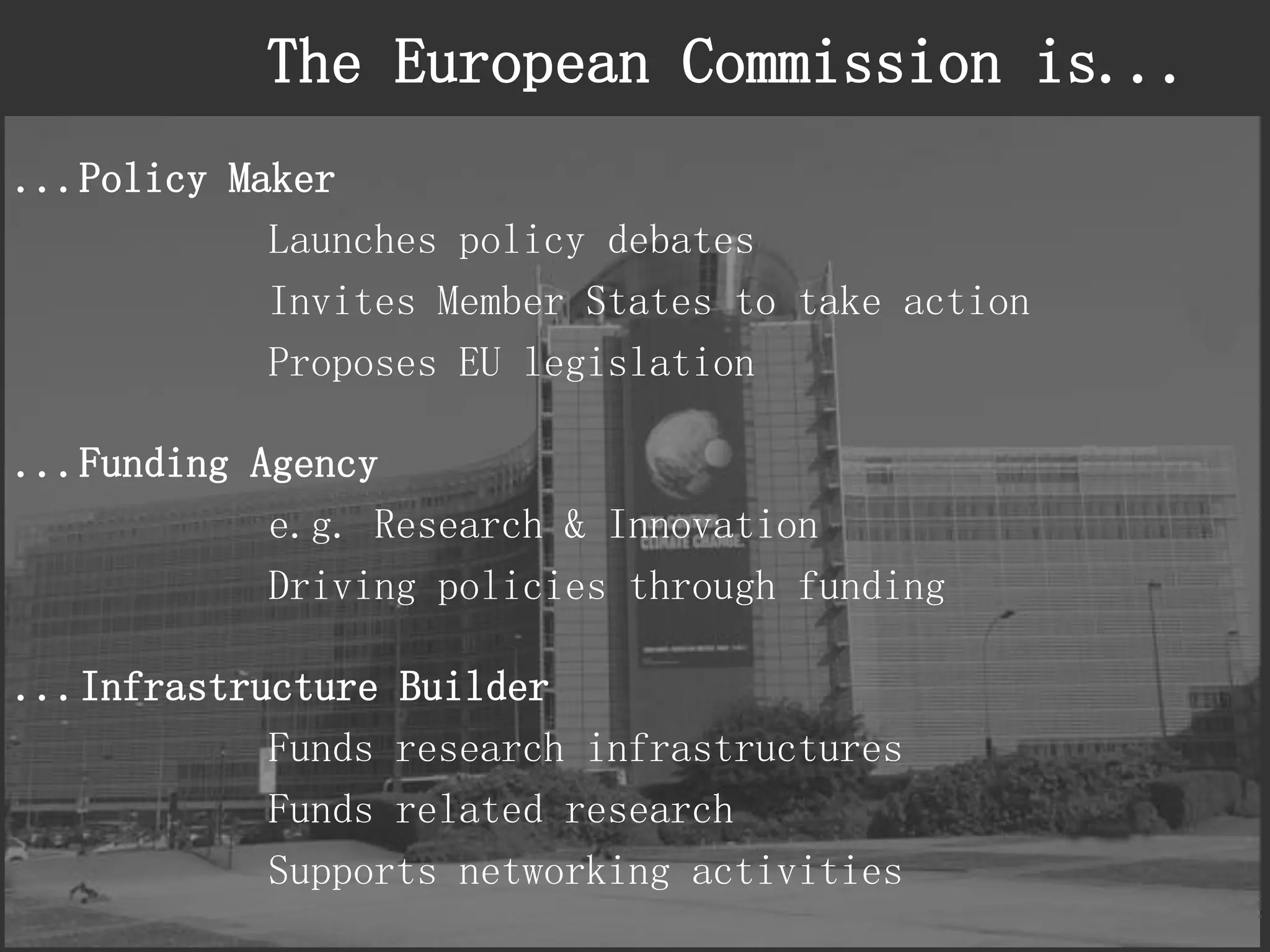 The European Commission is... 
...Policy Maker 
Launches policy debates 
Invites Member States to take action 
Proposes EU legislation 
...Funding Agency 
e.g. Research & Innovation 
Driving policies through funding 
...Infrastructure Builder 
Funds research infrastructures 
Funds related research 
Supports networking activities  