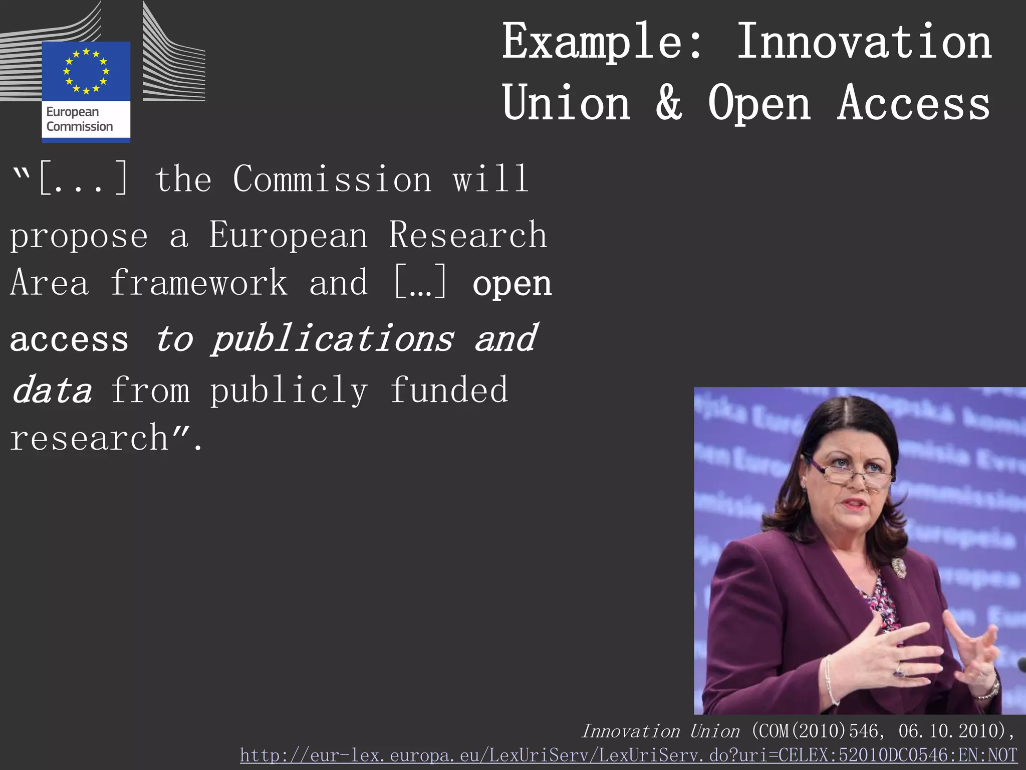 “[...] the Commission will 
propose a European Research 
Area framework and […] open 
access to publications and 
data from publicly funded 
research”. 
Innovation Union (COM(2010)546, 06.10.2010), 
http://eur-lex.europa.eu/LexUriServ/LexUriServ.do?uri=CELEX:52010DC0546:EN:NOT 
Example: Innovation 
Union & Open Access 
 