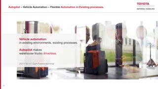 Autopilot – Vehicle Automation – Flexible Automation in Existing processes.
Vehicle automation
in existing environments, existing processes.
Autopilot makes
warehouse trucks driverless.
2017-10-11 / Carl-Fredrik Bernmar
1
 