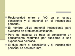 Reciprocidad entre el YO en el estado consciente y el material en el inconsciente personal. El hombre utiliza material inconsciente para ayudarse en problemas cotidianos. Pero es incapaz de traer al consciente un pensamiento reprimido por asociarse a una experiencia dolorosa. El flujo entre el consciente y el inconsciente personal es bastante libre. 