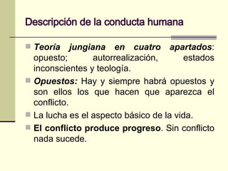 Descripción de la conducta humana Teoría jungiana en cuatro apartados : opuesto; autorrealización, estados inconscientes y teología. Opuestos:   Hay y siempre habrá opuestos y son ellos los que hacen que aparezca el conflicto .  La lucha es el aspecto básico de la vida.  El conflicto produce progreso . Sin conflicto nada sucede. 