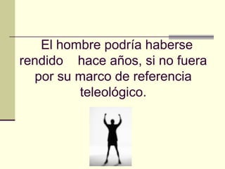   El hombre podría haberse rendido  hace años, si no fuera por su marco de referencia teleológico. 